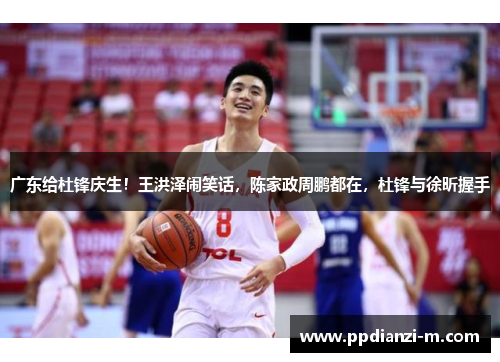 广东给杜锋庆生！王洪泽闹笑话，陈家政周鹏都在，杜锋与徐昕握手